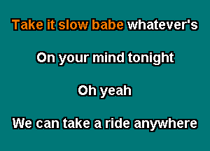 Take it slow babe whatever's
On your mind tonight

Oh yeah

We can take a ride anywhere