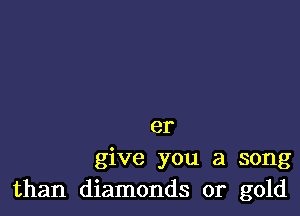 er
give you a song
than diamonds or gold