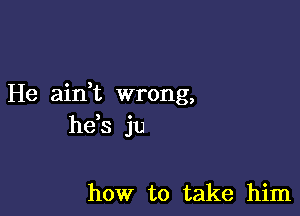 He aidt wrong,

he s ju

how to take him