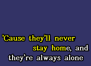 ,Cause they,ll never
stay home, and
they,re always alone