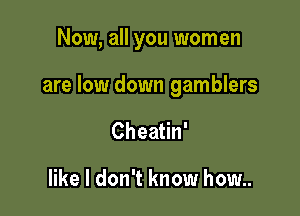 Now, all you women

are low down gamblers

CheaHn'

like I don't know how..