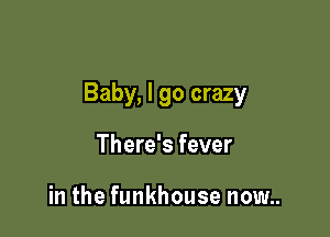 Baby, I go crazy

There's fever

in the funkhouse now..