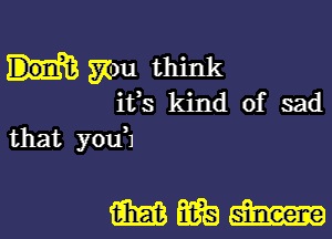 mu think
ifs kind of sad
that you'l

mmm