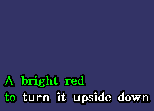 A bright red
to turn it upside down