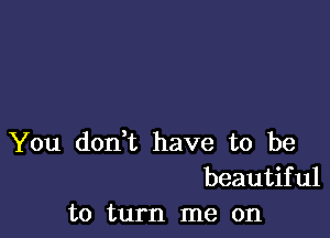 You don,t have to be
beautiful
to turn me on