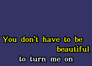 You don,t have to be
beautiful
to turn me on