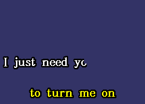 I just need yo

to turn me on