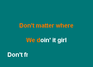 And it really

Don't matter where

We doin' it girl

000 000 ah ah damn I like it