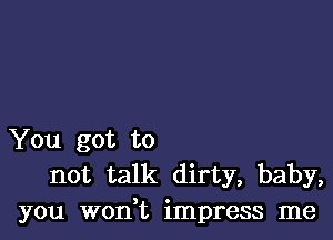 You got to
not talk dirty, baby,
you woni impress me