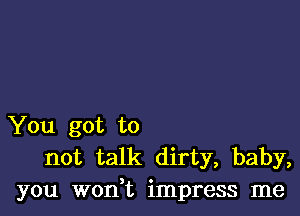 You got to
not talk dirty, baby,
you woni impress me