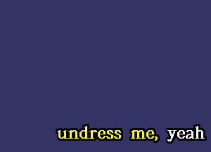 undress me, yeah