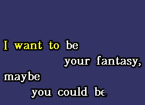 I want to be

your f antasy,

maybe
you could be
