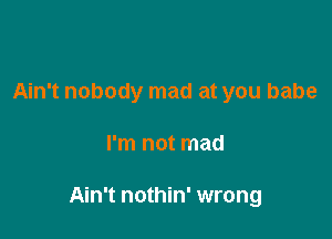 Ain't nobody mad at you babe

I'm not mad

Ain't nothin' wrong