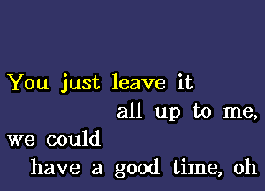 You just leave it

all up to me,

we could
have a good time, oh