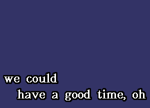 we could
have a good time, oh