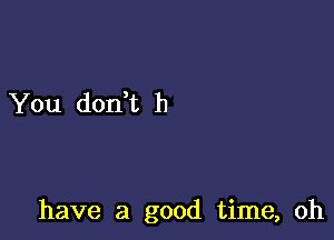 You dodt h

have a good time, oh
