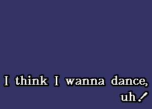 I think I wanna dance,
uh!