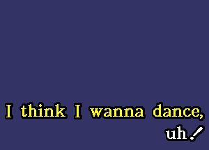 I think I wanna dance,
uh!