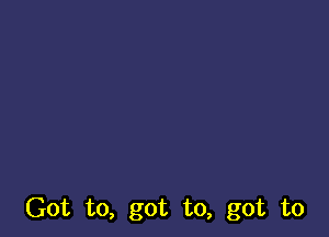 Got to, got to, got to