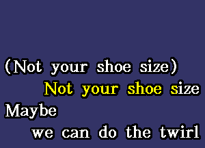 (Not your shoe size)

Not your shoe size
Maybe
we can do the twirl