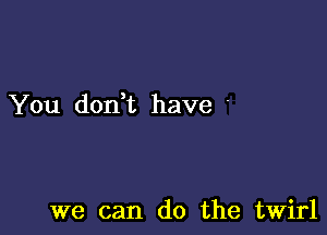 You dodt have '

we can do the twirl