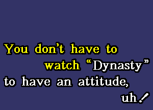 You dodt have to

watch 0 Dynasty'
to have an attitude,
uh!