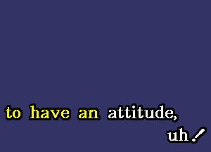 to have an attitude,
uh!