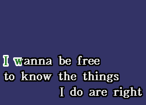 Emanna be free
to know the things
I do are right