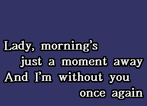 Lady, mornings

just a moment away
And Fm Without you
once again