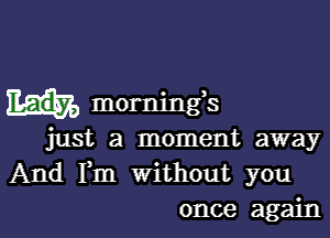 mornings

just a moment away
And Fm Without you
once again