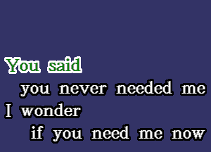 you never needed me
I wonder
if you need me now