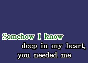 Somehow E know
deep in my heart,
you needed me