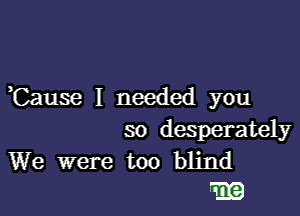 Cause I needed you

so desperately

We were too blind
531g