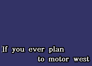 If you ever plan
to motor west