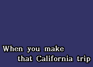 When you make
that California trip