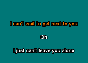 I can't wait to get next to you

Oh

Ijust can't leave you alone