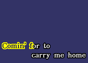 H'iior to

carry me home