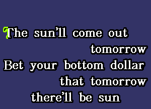 The sun,11 come out
tomorrow
Bet your bottom dollar
that tomorrow
there,ll be sun