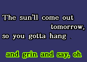 The sun,11 come out
tomorrow,
so you gotta hang .

mmmmm