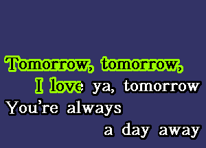 II We ya, tomorrow
You,re always

a day away