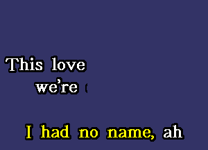 This love
Wdre

I had no name, ah