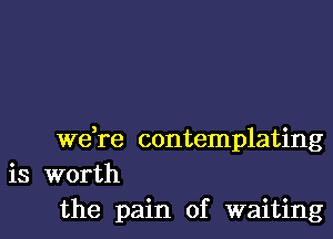 wdre contemplating
is worth
the pain of waiting