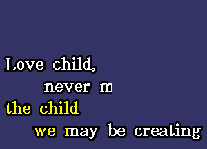 Love child,

never m
the child

we may be creating