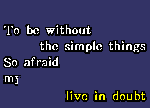 To be Without
the simple things

So afraid
m3

live in doubt