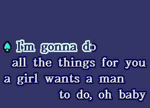 em-do

all the things for you
a girl wants a man
to do, Oh baby