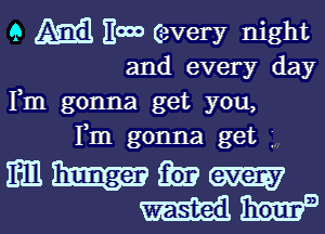 9 (31313 HOOD every night
and every day
Fm gonna get you,
Fm gonna get

mhmm
' 131sz)