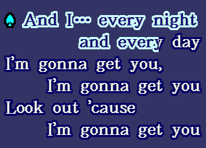 Fm gonna get you,
Fm gonna get you
Look out bause

Fm gonna get youl