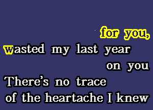 .
Wasted my last year
on you
There,s no trace
of the heartache I kltle'wr