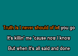 Truth is I never should of let you go

It's killin' me 'cause now I know

But when it's all said and done