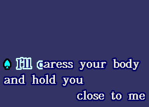 9 m Garess your body
and hold you
close to me